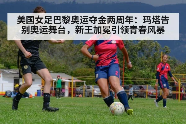 美国女足巴黎奥运夺金两周年：玛塔告别奥运舞台，新王加冕引领青春风暴