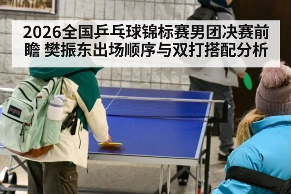 2026全国乒乓球锦标赛男团决赛前瞻 樊振东出场顺序与双打搭配分析